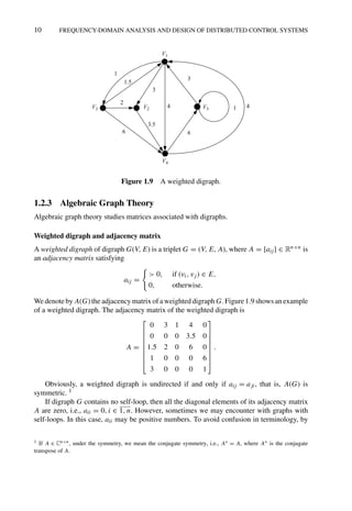 10 FREQUENCY-DOMAIN ANALYSIS AND DESIGN OF DISTRIBUTED CONTROL SYSTEMS
V1
1
1.5
2
6
3.5
3
3
6
4 4
1
V4
V3 V2 V5
Figure 1.9 A weighted digraph.
1.2.3 Algebraic Graph Theory
Algebraic graph theory studies matrices associated with digraphs.
Weighted digraph and adjacency matrix
A weighted digraph of digraph G(V, E) is a triplet G = (V, E, A), where A = [aij] ∈ Rn×n is
an adjacency matrix satisfying
aij =

 0, if (vi, vj) ∈ E,
0, otherwise.
We denote by A(G) the adjacency matrix of a weighted digraph G. Figure 1.9 shows an example
of a weighted digraph. The adjacency matrix of the weighted digraph is
A =
⎡
⎢
⎢
⎢
⎢
⎢
⎢
⎣
0 3 1 4 0
0 0 0 3.5 0
1.5 2 0 6 0
1 0 0 0 6
3 0 0 0 1
⎤
⎥
⎥
⎥
⎥
⎥
⎥
⎦
.
Obviously, a weighted digraph is undirected if and only if aij = aji, that is, A(G) is
symmetric. 1
If digraph G contains no self-loop, then all the diagonal elements of its adjacency matrix
A are zero, i.e., aii = 0, i ∈ 1, n. However, sometimes we may encounter with graphs with
self-loops. In this case, aii may be positive numbers. To avoid confusion in terminology, by
1 If A ∈ Cn×n, under the symmetry, we mean the conjugate symmetry, i.e., A∗ = A, where A∗ is the conjugate
transpose of A.
 