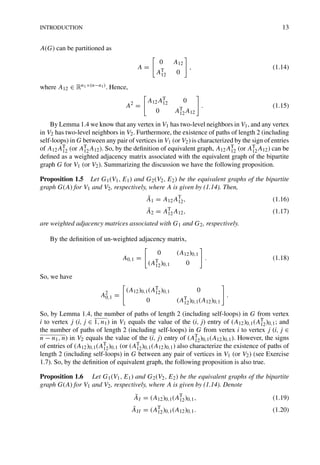 INTRODUCTION 13
A(G) can be partitioned as
A =
0 A12
AT
12 0
, (1.14)
where A12 ∈ Rn1×(n−n1). Hence,
A2
=
A12AT
12 0
0 AT
12A12
. (1.15)
By Lemma 1.4 we know that any vertex in V1 has two-level neighbors in V1, and any vertex
in V2 has two-level neighbors in V2. Furthermore, the existence of paths of length 2 (including
self-loops) in G between any pair of vertices in V1 (or V2) is characterized by the sign of entries
of A12AT
12 (or AT
12A12). So, by the deﬁnition of equivalent graph, A12AT
12 (or AT
12A12) can be
deﬁned as a weighted adjacency matrix associated with the equivalent graph of the bipartite
graph G for V1 (or V2). Summarizing the discussion we have the following proposition.
Proposition 1.5 Let G1(V1, E1) and G2(V2, E2) be the equivalent graphs of the bipartite
graph G(A) for V1 and V2, respectively, where A is given by (1.14). Then,
Ā1 = A12AT
12, (1.16)
Ā2 = AT
12A12, (1.17)
are weighted adjacency matrices associated with G1 and G2, respectively.
By the deﬁnition of un-weighted adjacency matrix,
A0,1 =
0 (A12)0,1
(AT
12)0,1 0
. (1.18)
So, we have
A2
0,1 =
(A12)0,1(AT
12)0,1 0
0 (AT
12)0,1(A12)0,1
.
So, by Lemma 1.4, the number of paths of length 2 (including self-loops) in G from vertex
i to vertex j (i, j ∈ 1, n1) in V1 equals the value of the (i, j) entry of (A12)0,1(AT
12)0,1; and
the number of paths of length 2 (including self-loops) in G from vertex i to vertex j (i, j ∈
n − n1, n) in V2 equals the value of the (i, j) entry of (AT
12)0,1(A12)0,1). However, the signs
of entries of (A12)0,1(AT
12)0,1 (or (AT
12)0,1(A12)0,1) also characterize the existence of paths of
length 2 (including self-loops) in G between any pair of vertices in V1 (or V2) (see Exercise
1.7). So, by the deﬁnition of equivalent graph, the following proposition is also true.
Proposition 1.6 Let G1(V1, E1) and G2(V2, E2) be the equivalent graphs of the bipartite
graph G(A) for V1 and V2, respectively, where A is given by (1.14). Denote
ĀI = (A12)0,1(AT
12)0,1, (1.19)
ĀII = (AT
12)0,1(A12)0,1. (1.20)
 