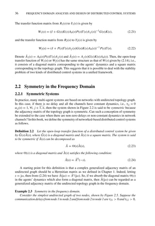 36 FREQUENCY-DOMAIN ANALYSIS AND DESIGN OF DISTRIBUTED CONTROL SYSTEMS
The transfer function matrix from R1(s) to Y1(s) is given by
W1(s) = (I + G(s)K(s)Ab(s)P(s)(s)Af (s))−1
G(s)K(s), (2.21)
and the transfer function matrix from R2(s) to Y2(s) is given by
W2(s) = (I + P(s)(s)Af (s)G(s)K(s)Ab(s))−1
P(s)(s). (2.22)
Denote Ā1(s) = Ab(s)P(s)(s)Af (s) and Ā2(s) = Af (s)G(s)K(s)Ab(s). Then, the open-loop
transfer function of W1(s) or W2(s) has the same structure as that of W(s) given by (2.14), i.e.,
it consists of a diagonal matrix corresponding to the agents’ dynamics and a square matrix
corresponding to the topology graph. This suggests that it is possible to deal with the stability
problem of two kinds of distributed control systems in a uniﬁed framework.
2.2 Symmetry in the Frequency Domain
2.2.1 Symmetric Systems
In practice, many multi-agent systems are based on networks with undirected topology graph.
In this case, if there is no delay and all the channels have constant dynamics, i.e., τij = 0
αij(s) = 1, ∀i, j ∈ 1, n, then the system shown in Figure 2.2 is said to be symmetric because
the adjacency matrix of the topology graph is symmetric. Can such a conception of symmetry
be extended to the case when there are non-zero delays or non-constant dynamics in network
channels? In this book, we deﬁne the symmetry of networked-based distributed control systems
as follows.
Deﬁnition 2.2 Let the open-loop transfer function of a distributed control system be given
by Ḡ(s)Ā(s), where Ḡ(s) is a diagonal matrix and Ā(s) is a square matrix. The system is said
to be symmetric if Ā(s) can be decomposed as
Ā = (s)Â(s), (2.23)
where (s) is a diagonal matrix and Â(s) satisﬁes the following condition:
Â(s) = ÂT
(−s). (2.24)
A starting point for this deﬁnition is that a complex generalized adjacency matrix of an
undirected graph should be a Hermitian matrix as we deﬁned in Chapter 1. Indeed, letting
s = jω, then from (2.24) we have Â(jω) = Â∗(jω). So, if we absorb the diagonal matrix (s)
in the agents’ dynamics which also form a diagonal matrix, then Â(jω) can be regarded as a
generalized adjacency matrix of the undirected topology graph in the frequency domain.
Example 2.3 Symmetry in the frequency domain.
Consider the simplest undirected graph of two nodes, shown by Figure 2.5. Suppose the
communication delays from node 1 to node 2 and from node 2 to node 1 are τ21  0 and τ12  0,
 