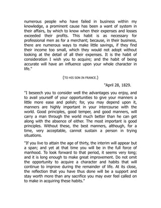 numerous people who have failed in business within my
knowledge, a prominent cause has been a want of system in
their affairs, by which to know when their expenses and losses
exceeded their profits. This habit is as necessary for
professional men as for a merchant; because, in their business,
there are numerous ways to make little savings, if they find
their income too small, which they would not adopt without
looking at the detail of all their expenses. It is the habit of
consideration I wish you to acquire; and the habit of being
accurate will have an influence upon your whole character in
life.
(TO HIS SON IN FRANCE.)
April 28, 1829.
I beseech you to consider well the advantages you enjoy, and
to avail yourself of your opportunities to give your manners a
little more ease and polish; for, you may depend upon it,
manners are highly important in your intercourse with the
world. Good principles, good temper, and good manners, will
carry a man through the world much better than he can get
along with the absence of either. The most important is good
principles. Without these, the best manners, although, for a
time, very acceptable, cannot sustain a person in trying
situations.
If you live to attain the age of thirty, the interim will appear but
a span; and yet at that time you will be in the full force of
manhood. To look forward to that period, it seems very long;
and it is long enough to make great improvement. Do not omit
the opportunity to acquire a character and habits that will
continue to improve during the remainder of life. At its close,
the reflection that you have thus done will be a support and
stay worth more than any sacrifice you may ever feel called on
to make in acquiring these habits.
 