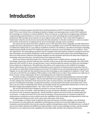 xix
Introduction
While there are numerous papers and other forms of documentation on Intel®Trusted Execution Technology
(Intel®TXT), most of them focus on helping the platform designer and operating system vendor (OSV) implement
the technology on a hardware or software platform. There are, however, a small amount of engineering, marketing
and positioning materials that focus on the outcome or the use of the technology that would be helpful to an IT
professional. Often though, these materials are more objective than subjective. That is, they tell the designer or
implementer what they can do, but not necessarily what they should do, or why they would want to select one option
over another. In the practice of making real use of new technologies, this gap creates a problem.
Our experience has shown that when a platform arrives at the datacenter, there is typically very little information
to guide the system administrator to make the best use of new capabilities such as Intel TXT. While Intel is well versed
in collaborative dialog with our core audience of platform architects, OS architects, and software developers regarding
implementation details, the Intel TXT enablement experience exposed us more forcefully to a new audience—and a
new opportunity. We continually get questions from IT managers and cloud solutions architects wanting to know how
this technology is and should be employed, in order that they can evaluate which options they should implement in
their own environments. Hardware and software designers are also inquisitive about how the datacenters deploy the
technology, what issues they face, and which features are important to them.
Thus it was obvious that there needs to be a book to provide a more complete picture, starting with why the
technology is important, what the hardware does, and then work its way up the stack specifying the roles of the OEM,
datacenter, OSV, and ISV. In short, our goal became: create a book that takes the mystery out of this new technology—
from architecture to deployment. This publication also allows us the opportunity to raise visibility for emerging
threats, while being in the envious position of being able to raise awareness of solutions based on products that our
core audience is quite likely already buying (such as Intel TXT enabled servers and operating systems or hypervisors).
Happily, we can also help note that solutions based on this technology are also integrated or enabled at “trivial” extra
costs such as the $30-50 cost of adding a TPM module to some OEM servers. In short, these solutions are really near at
hand, it is just a matter of getting the word out and helping show the methods and benefits!
This book provides a comprehensive guide for the datacenter as well as providing additional contextual insight
for the platform and software suppliers. Thus the first half of this book explains what the technology does and why
it works, explains how attestation works, discusses the value of various features, and walks the reader through the
process of enabling the technology, creating launch policies, and selecting the best policy for the datacenter. And it
does so in the context of explaining what choices are possible and the key considerations behind them. In short, the
first half is largely about implementation—the “what” and “how” of Intel TXT.
The second half of this book is designed to provide an overview of the big-picture “why” of implementing Intel
TXT. It focuses on the use models—what operational, security and business benefits can be derived from using
it? It focuses on the ecosystem requirements—the key hardware, software and services that are needed today and
in the future—to make use of Intel TXT in the cloud or enterprise. These discussions are intended to help the IT
administrator or enterprise security architect assess the capabilities of the technologies and dependencies of the use
models against their business needs. And it closes with a discussion of the future.
No IT manager or architect wants to dedicate their time and resources to build or deploy a one-off solution.
It is essential to not only explain the capabilities (and limitations) of today, but to provide insight into where this
foundation may lead and how that may also map into rapidly evolving business needs. The intention here is to help IT
and security leaders identify and establish new opportunities to solve security challenges of today, and also position
themselves to use enhanced security capabilities to more fully enable and drive the enterprise of the future.
 