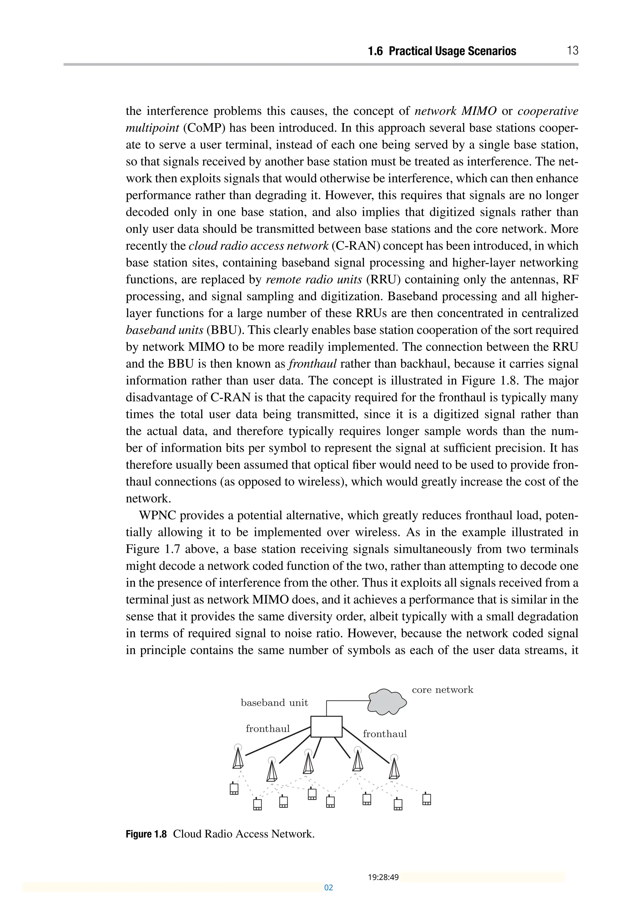 1.6 Practical Usage Scenarios 13
the interference problems this causes, the concept of network MIMO or cooperative
multipoint (CoMP) has been introduced. In this approach several base stations cooper-
ate to serve a user terminal, instead of each one being served by a single base station,
so that signals received by another base station must be treated as interference. The net-
work then exploits signals that would otherwise be interference, which can then enhance
performance rather than degrading it. However, this requires that signals are no longer
decoded only in one base station, and also implies that digitized signals rather than
only user data should be transmitted between base stations and the core network. More
recently the cloud radio access network (C-RAN) concept has been introduced, in which
base station sites, containing baseband signal processing and higher-layer networking
functions, are replaced by remote radio units (RRU) containing only the antennas, RF
processing, and signal sampling and digitization. Baseband processing and all higher-
layer functions for a large number of these RRUs are then concentrated in centralized
baseband units (BBU). This clearly enables base station cooperation of the sort required
by network MIMO to be more readily implemented. The connection between the RRU
and the BBU is then known as fronthaul rather than backhaul, because it carries signal
information rather than user data. The concept is illustrated in Figure 1.8. The major
disadvantage of C-RAN is that the capacity required for the fronthaul is typically many
times the total user data being transmitted, since it is a digitized signal rather than
the actual data, and therefore typically requires longer sample words than the num-
ber of information bits per symbol to represent the signal at sufficient precision. It has
therefore usually been assumed that optical fiber would need to be used to provide fron-
thaul connections (as opposed to wireless), which would greatly increase the cost of the
network.
WPNC provides a potential alternative, which greatly reduces fronthaul load, poten-
tially allowing it to be implemented over wireless. As in the example illustrated in
Figure 1.7 above, a base station receiving signals simultaneously from two terminals
might decode a network coded function of the two, rather than attempting to decode one
in the presence of interference from the other. Thus it exploits all signals received from a
terminal just as network MIMO does, and it achieves a performance that is similar in the
sense that it provides the same diversity order, albeit typically with a small degradation
in terms of required signal to noise ratio. However, because the network coded signal
in principle contains the same number of symbols as each of the user data streams, it
Figure 1.8 Cloud Radio Access Network.
02
19:28:49
 