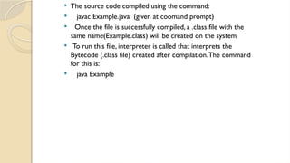  The source code compiled using the command:
 javac Example.java (given at coomand prompt)
 Once the file is successfully compiled, a .class file with the
same name(Example.class) will be created on the system
 To run this file, interpreter is called that interprets the
Bytecode (.class file) created after compilation.The command
for this is:
 java Example
 