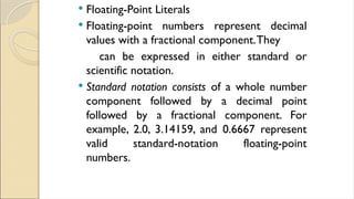  Floating-Point Literals
 Floating-point numbers represent decimal
values with a fractional component.They
can be expressed in either standard or
scientific notation.
 Standard notation consists of a whole number
component followed by a decimal point
followed by a fractional component. For
example, 2.0, 3.14159, and 0.6667 represent
valid standard-notation floating-point
numbers.
 