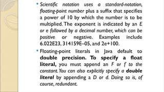  Scientific notation uses a standard-notation,
floating-point number plus a suffix that specifies
a power of 10 by which the number is to be
multiplied. The exponent is indicated by an E
or e followed by a decimal number, which can be
positive or negative. Examples include
6.022E23, 314159E–05, and 2e+100.
 Floating-point literals in Java default to
double precision. To specify a float
literal, you must append an F or f to the
constant.You can also explicitly specify a double
literal by appending a D or d. Doing so is, of
course, redundant.
 