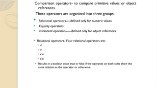 Comparison operators- to compare primitive values or object
references.
These operators are organized into three groups:
 Relational operators----defined only for numeric values
 Equality operators
 instanceof operator------defined only for object references
 Relational operators- Four relational operators are:
 <
 >
 <=
 >=
 Results in a boolean value true or false if the operands on both sides show the
same relation as the operator or otherwise.
 