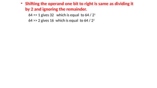 • Shifting the operand one bit to right is same as dividing it
by 2 and ignoring the remainder.
64 >> 1 gives 32 which is equal to 64 / 21
64 >> 2 gives 16 which is equal to 64 / 22
 