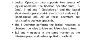• Logical Operators- Java supports two groups of
logical operators, the boolean operator !(not), &
(and), | (or) and ^ (Exclusive-or) and the logical
short circuit operators &&( short-circuit and) and ||
(short-circuit or). All of these operators are
restricted to boolean operands.
• The ! Operator performs the logical negation. It
changes true value to false and false value to true.
• &,| and ^ operate in the same manner as the
bitwise operators do when applied to each bit.
 