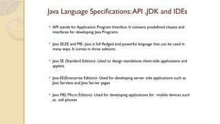 Java Language Specifications:API ,JDK and IDEs
 API stands for Application Program Interface. It contains predefined classes and
interfaces for developing Java Programs
 Java SE,EE and ME- Java is full fledged and powerful language that can be used in
many ways. It comes in three editions:
 Java SE (Standard Edition)- Used to design standalone client-side applications and
applets
 Java EE(Enterprise Edition)- Used for developing server side applications such as
Java Servlets and Java Server pages
 Java ME( Micro Edition)- Used for developing applications for mobile devices such
as cell phones
 