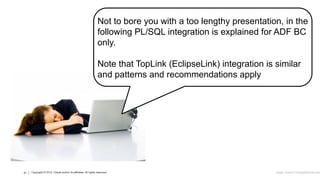 21 Copyright © 2012, Oracle and/or its affiliates. All rights reserved.21 Copyright © 2012, Oracle and/or its affiliates. All rights reserved.
Not to bore you with a too lengthy presentation, in the
following PL/SQL integration is explained for ADF BC
only.
Note that TopLink (EclipseLink) integration is similar
and patterns and recommendations apply
Image: Ambro/ FreeDigitalPhotos.net
 