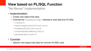 40 Copyright © 2012, Oracle and/or its affiliates. All rights reserved.
View based on PL/SQL Function
•  Implementation
–  Create view object Impl class
–  Override the ViewObjectImpl methods to read data from PL/SQL
•  create()
•  executeQueryForCollection()
•  hasNextForCollection()
•  createRowFromResultSet()
•  getQueryHitCount()
•  Consider
–  Generic view object impl class for common PL/SQL code
"No Reuse" Implementation
 