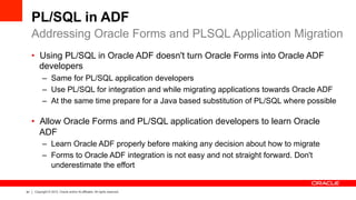 61 Copyright © 2012, Oracle and/or its affiliates. All rights reserved.
PL/SQL in ADF
•  Using PL/SQL in Oracle ADF doesn't turn Oracle Forms into Oracle ADF
developers
–  Same for PL/SQL application developers
–  Use PL/SQL for integration and while migrating applications towards Oracle ADF
–  At the same time prepare for a Java based substitution of PL/SQL where possible
•  Allow Oracle Forms and PL/SQL application developers to learn Oracle
ADF
–  Learn Oracle ADF properly before making any decision about how to migrate
–  Forms to Oracle ADF integration is not easy and not straight forward. Don't
underestimate the effort
Addressing Oracle Forms and PLSQL Application Migration
 