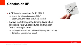 64 Copyright © 2012, Oracle and/or its affiliates. All rights reserved.
Conclusion III/III
•  ADF is not a container for PL/SQL!
–  Java is the primary language of ADF
–  Use PL/SQL only when and where needed
•  Always work through the binding layer when
accessing PL/SQL procedured and function
from a managed bean
–  Exceptions are handled by the ADF binding error handler
–  Consistent programming model
 