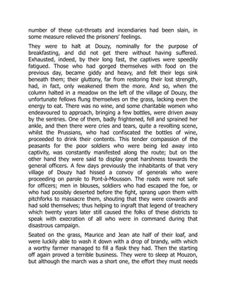 number of these cut-throats and incendiaries had been slain, in
some measure relieved the prisoners' feelings.
They were to halt at Douzy, nominally for the purpose of
breakfasting, and did not get there without having suffered.
Exhausted, indeed, by their long fast, the captives were speedily
fatigued. Those who had gorged themselves with food on the
previous day, became giddy and heavy, and felt their legs sink
beneath them; their gluttony, far from restoring their lost strength,
had, in fact, only weakened them the more. And so, when the
column halted in a meadow on the left of the village of Douzy, the
unfortunate fellows flung themselves on the grass, lacking even the
energy to eat. There was no wine, and some charitable women who
endeavoured to approach, bringing a few bottles, were driven away
by the sentries. One of them, badly frightened, fell and sprained her
ankle, and then there were cries and tears, quite a revolting scene,
whilst the Prussians, who had confiscated the bottles of wine,
proceeded to drink their contents. This tender compassion of the
peasants for the poor soldiers who were being led away into
captivity, was constantly manifested along the route; but on the
other hand they were said to display great harshness towards the
general officers. A few days previously the inhabitants of that very
village of Douzy had hissed a convoy of generals who were
proceeding on parole to Pont-à-Mousson. The roads were not safe
for officers; men in blouses, soldiers who had escaped the foe, or
who had possibly deserted before the fight, sprang upon them with
pitchforks to massacre them, shouting that they were cowards and
had sold themselves; thus helping to ingraft that legend of treachery
which twenty years later still caused the folks of these districts to
speak with execration of all who were in command during that
disastrous campaign.
Seated on the grass, Maurice and Jean ate half of their loaf, and
were luckily able to wash it down with a drop of brandy, with which
a worthy farmer managed to fill a flask they had. Then the starting
off again proved a terrible business. They were to sleep at Mouzon,
but although the march was a short one, the effort they must needs
 