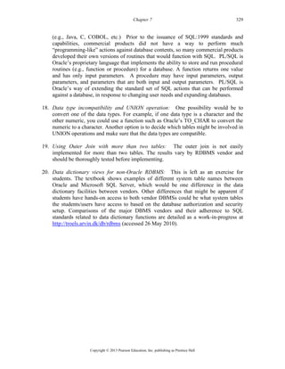 Chapter 7 329
Copyright © 2013 Pearson Education, Inc. publishing as Prentice Hall
(e.g., Java, C, COBOL, etc.) Prior to the issuance of SQL:1999 standards and
capabilities, commercial products did not have a way to perform much
“programming-like” actions against database contents, so many commercial products
developed their own versions of routines that would function with SQL. PL/SQL is
Oracle’s proprietary language that implements the ability to store and run procedural
routines (e.g., function or procedure) for a database. A function returns one value
and has only input parameters. A procedure may have input parameters, output
parameters, and parameters that are both input and output parameters. PL/SQL is
Oracle’s way of extending the standard set of SQL actions that can be performed
against a database, in response to changing user needs and expanding databases.
18. Data type incompatibility and UNION operation: One possibility would be to
convert one of the data types. For example, if one data type is a character and the
other numeric, you could use a function such as Oracle’s TO_CHAR to convert the
numeric to a character. Another option is to decide which tables might be involved in
UNION operations and make sure that the data types are compatible.
19. Using Outer Join with more than two tables: The outer join is not easily
implemented for more than two tables. The results vary by RDBMS vendor and
should be thoroughly tested before implementing.
20. Data dictionary views for non-Oracle RDBMS: This is left as an exercise for
students. The textbook shows examples of different system table names between
Oracle and Microsoft SQL Server, which would be one difference in the data
dictionary facilities between vendors. Other differences that might be apparent if
students have hands-on access to both vendor DBMSs could be what system tables
the students/users have access to based on the database authorization and security
setup. Comparisons of the major DBMS vendors and their adherence to SQL
standards related to data dictionary functions are detailed as a work-in-progress at
http://troels.arvin.dk/db/rdbms (accessed 26 May 2010).
 