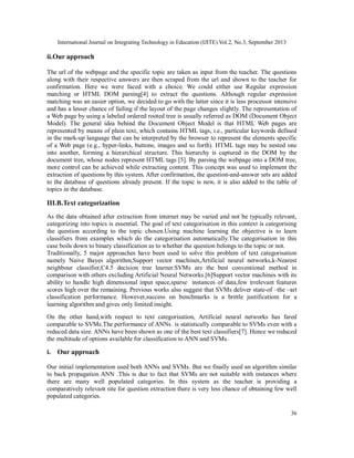 International Journal on Integrating Technology in Education (IJITE) Vol.2, No.3, September 2013
36
ii.Our approach
The url of the webpage and the specific topic are taken as input from the teacher. The questions
along with their respective answers are then scraped from the url and shown to the teacher for
confirmation. Here we were faced with a choice. We could either use Regular expression
matching or HTML DOM parsing[4] to extract the questions. Although regular expression
matching was an easier option, we decided to go with the latter since it is less processor intensive
and has a lesser chance of failing if the layout of the page changes slightly. The representation of
a Web page by using a labeled ordered rooted tree is usually referred as DOM (Document Object
Model). The general idea behind the Document Object Model is that HTML Web pages are
represented by means of plain text, which contains HTML tags, i.e., particular keywords defined
in the mark-up language that can be interpreted by the browser to represent the elements specific
of a Web page (e.g., hyper-links, buttons, images and so forth). HTML tags may be nested one
into another, forming a hierarchical structure. This hierarchy is captured in the DOM by the
document tree, whose nodes represent HTML tags [5]. By parsing the webpage into a DOM tree,
more control can be achieved while extracting content. This concept was used to implement the
extraction of questions by this system. After confirmation, the question-and-answer sets are added
to the database of questions already present. If the topic is new, it is also added to the table of
topics in the database.
III.B.Text categorization
As the data obtained after extraction from internet may be varied and not be typically relevant,
categorizing into topics is essential. The goal of text categorisation in this context is categorising
the question according to the topic chosen.Using machine learning the objective is to learn
classifiers from examples which do the categorisation automatically.The categorisation in this
case boils down to binary classification as to whether the question belongs to the topic or not.
Traditionally, 5 major approaches have been used to solve this problem of text categorisation
namely Naive Bayes algorithm,Support vector machines,Artificial neural networks,k-Nearest
neighbour classifier,C4.5 decision tree learner.SVMs are the best conventional method in
comparison with others excluding Artificial Neural Networks.[6]Support vector machines with its
ability to handle high dimensional input space,sparse instances of data,few irrelevant features
scores high over the remaining. Previous works also suggest that SVMs deliver state-of –the –art
classification performance. However,success on benchmarks is a brittle justificatiom for a
learning algorithm and gives only limited insight.
On the other hand,with respect to text categorisation, Artificial neural networks has fared
comparable to SVMs.The performance of ANNs is statistically comparable to SVMs even with a
reduced data size. ANNs have been shown as one of the best text classifiers[7]. Hence we reduced
the multitude of options available for classification to ANN and SVMs.
i. Our approach
Our initial implementation used both ANNs and SVMs. But we finally used an algorithm similar
to back propagation ANN .This is due to fact that SVMs are not suitable with instances where
there are many well populated categories. In this system as the teacher is providing a
comparatively relevant site for question extraction there is very less chance of obtaining few well
populated categories.
 