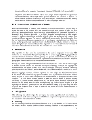 International Journal on Integrating Technology in Education (IJITE) Vol.2, No.3, September 2013
38
not present in the database. With the help of word-weight matrix weights for each question is
calculated and those with weights above question threshold are classified as positive.The
initial question threshold is calculated using word-weights above threshold in the training
phase ,even this threshold changes with time as word-weights get modified.
III. C. Summarisation and Evaluation of Answers
Efficient summarization of answers, their automated evaluation and qualitative analysis bring us
to the last part of this project. Work on summarization of large amounts of data has been
effectively done and substantial results have been achieved(Interactive Multimedia Summaries of
Evaluative Text ,Giuseppe Carenini , et al.,2006) .However summarization of brief answers
written by students, adapted to a particular style of writing and a characteristic concept flow,
requires a different approach. The idea we used behind summarization derives inspiration from
the way a naive school teacher evaluates copies of her students' examination answer sheets. Just
as the teacher gazes through a certain specific set of important words, the machine is trained to
iterate through student answers and extract the important set of words. Relevant words from each
answer are extracted and every answer is thus converted into a word matrix.
i. Related work
The algorithm we have used for summarization has derived inspiration from basic NLP
techniques like Name Entity Recognition(NER), Part of Speech tagging(POS tagging) and uses
concepts of ranked information retrieval, parsing and question answer techniques. However, we
have modified the standard summarization algorithms to incorporate the fact that we deal with
paragraphed answers that do not exceed a certain maximum limit.
Initially, the answer is fragmented and divided into multiple tokens. Then a Part Of Speech tagger
is then run on each sentence and the words are tagged accordingly. However, this tagging is not
accurate enough and hence we have used a novel technique for tagging based on a naturally
growing resource -Wikitionary (Wiki-ly Supervised Part-of-Speech Tagging ,Shen Li et al.,2012).
Once this tagging is complete, all nouns, adjectives and verbs are put into the summarization file.
If the student bolds/underlines any specific word,the word is put into the word matrix without
taking its part of speech into consideration.The summarization of paragraph answers is thus
complete. The case where student answers in form of bulleted points is handled slightly
differently. In case the bulleted points consist of a few words, all the words are included in the
summarized file along with the point number.In case the bulleted points consist of a few
sentences, the sentences are summarized and referenced with respect to the point.Thus, the order
of words and hence the flow of ideas is preserved and we get a lexically abridged version of
student answers.
ii. Our approach
The following are all the steps that encompass the entire algorithm that runs behind our
summarization. Each of the techniques described below comprise of a separate module running at
the back end of our summarization module.
 Stemming
We use stemming to narrow our overall word matrix so as to help with the lack of similar words
per answer. We have used the standard Porter's stemming algorithm for the purpose.Overall, we
 