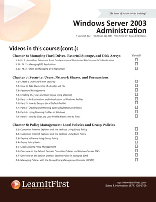 39+ hours of instructor-led training!



                                                           Windows Server 2003
                                                                Administration
                                                              • CourseId: 232 • Skill level: 200-500 • Run Time: 39+ hours (241 videos)




Videos in this course (cont.):
               course:
 Chapter 6: Managing Hard Drives, External Storage, and Disk Arrays                                                    Viewed?
  6.9 - Pt. 1 - Installing, Setup and Basic Conﬁguration of Distributed File System (DFS) Replication
  6.10 - Pt. 2 - Managing DFS Replication
  6.11 - Pt. 3 - More on Managing DFS Replication


 Chapter 7: Security: Users, Network Shares, and Permissions
  7.1 - Create a User Share with Security
  7.2 - How to Take Ownership of a Folder and File
  7.3 - Password Management
  7.4 - Creating OU, User and User Group Using VBScript
  7.5 - Part 1 - An Explanation and Introduction to Windows Proﬁles
  7.6 - Part 2 - How to Setup a Local Default Proﬁle
  7.7 - Part 3 - Creating and Working With Default Domain Proﬁles
  7.8 - Part 4 - Using Roaming Proﬁles in Windows
  7.9 - Part 5 - How to Clean Up User Proﬁles From Time to Time


 Chapter 8: Policy Management: Local Policies and Group Policies
  8.1 - Customize Internet Explorer and the Desktop Using Group Policy
  8.2 - Customize Internet Explorer and the Desktop Using Local Policy
  8.3 - Deploy Software Using Group Policy
  8.4 - Group Policy Basics
  8.5 - Local Security Policy Management
  8.6 - Overview of the Default Domain Controller Policies on Windows Server 2003
  8.7 - Overview of the Default Domain Security Policy in Windows 2003
  8.8 - Managing Policies with the Group Policy Management Console (GPMC)




                                                                                                      http://www.learnitﬁrst.com/
                                                                                            Sales & information: (877) 630-6708
 