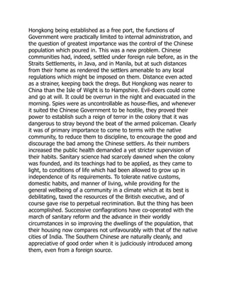 Hongkong being established as a free port, the functions of
Government were practically limited to internal administration, and
the question of greatest importance was the control of the Chinese
population which poured in. This was a new problem. Chinese
communities had, indeed, settled under foreign rule before, as in the
Straits Settlements, in Java, and in Manila, but at such distances
from their home as rendered the settlers amenable to any local
regulations which might be imposed on them. Distance even acted
as a strainer, keeping back the dregs. But Hongkong was nearer to
China than the Isle of Wight is to Hampshire. Evil-doers could come
and go at will. It could be overrun in the night and evacuated in the
morning. Spies were as uncontrollable as house-flies, and whenever
it suited the Chinese Government to be hostile, they proved their
power to establish such a reign of terror in the colony that it was
dangerous to stray beyond the beat of the armed policeman. Clearly
it was of primary importance to come to terms with the native
community, to reduce them to discipline, to encourage the good and
discourage the bad among the Chinese settlers. As their numbers
increased the public health demanded a yet stricter supervision of
their habits. Sanitary science had scarcely dawned when the colony
was founded, and its teachings had to be applied, as they came to
light, to conditions of life which had been allowed to grow up in
independence of its requirements. To tolerate native customs,
domestic habits, and manner of living, while providing for the
general wellbeing of a community in a climate which at its best is
debilitating, taxed the resources of the British executive, and of
course gave rise to perpetual recrimination. But the thing has been
accomplished. Successive conflagrations have co-operated with the
march of sanitary reform and the advance in their worldly
circumstances in so improving the dwellings of the population, that
their housing now compares not unfavourably with that of the native
cities of India. The Southern Chinese are naturally cleanly, and
appreciative of good order when it is judiciously introduced among
them, even from a foreign source.
 