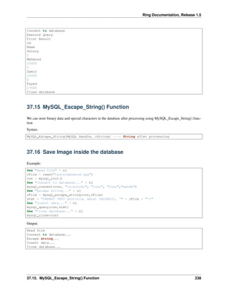 Ring Documentation, Release 1.5
Connect to database
Execute Query
Print Result
Id
Name
Salary
1
Mahmoud
15000
2
Samir
16000
3
Fayed
17000
Close database
37.15 MySQL_Escape_String() Function
We can store binary data and special characters in the database after processing using MySQL_Escape_String() func-
tion
Syntax:
MySQL_Escape_String(MySQL Handle, cString) ---> String after processing
37.16 Save Image inside the database
Example:
See "Read file" + nl
cFile = read("testsmahmoud.jpg")
con = mysql_init()
See "Connect to database..." + nl
mysql_connect(con, "localhost", "root", "root","mahdb")
See "Escape string..." + nl
cFile = mysql_escape_string(con,cFile)
stmt = "INSERT INTO photo(id, data) VALUES(1, '" + cFile + "')"
See "Insert data..." + nl
mysql_query(con,stmt)
See "Close database..." + nl
mysql_close(con)
Output:
Read file
Connect to database...
Escape string...
Insert data...
Close database...
37.15. MySQL_Escape_String() Function 238
 