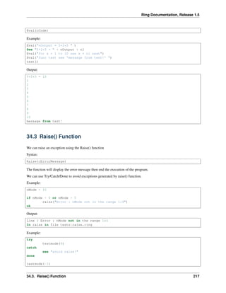 Ring Documentation, Release 1.5
Eval(cCode)
Example:
Eval("nOutput = 5+2*5 " )
See "5+2*5 = " + nOutput + nl
Eval("for x = 1 to 10 see x + nl next")
Eval("func test see 'message from test!' ")
test()
Output:
5+2*5 = 15
1
2
3
4
5
6
7
8
9
10
message from test!
34.3 Raise() Function
We can raise an exception using the Raise() function
Syntax:
Raise(cErrorMessage)
The function will display the error message then end the execution of the program.
We can use Try/Catch/Done to avoid exceptions generated by raise() function.
Example:
nMode = 10
if nMode < 0 or nMode > 5
raise("Error : nMode not in the range 1:4")
ok
Output:
Line 4 Error : nMode not in the range 1:4
In raise in file testsraise.ring
Example:
try
testmode(6)
catch
see "avoid raise!"
done
testmode(-1)
34.3. Raise() Function 217
 