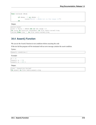 Ring Documentation, Release 1.5
func testmode nMode
if nMode < 0 or nMode > 5
raise("Error : nMode not in the range 1:4")
ok
Output:
avoid raise!
Line 12 Error : nMode not in the range 1:4
In raise In function testmode() in file testsraise2.ring
called from line 7 in file testsraise2.ring
34.4 Assert() Function
We can use the Assert() function to test conditions before executing the code
If the test fail the program will be terminated with an error message contains the assert condition.
Syntax:
Assert( condition )
Example:
x = 10
assert( x = 10)
assert( x = 100 )
Output:
Line 3 Assertion Failed!
In assert in file testsassert.ring
34.4. Assert() Function 218
 