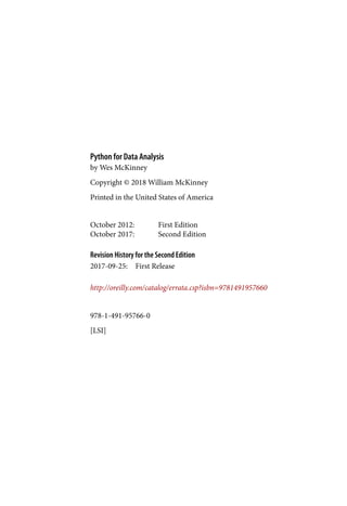 978-1-491-95766-0
[LSI]
Python for Data Analysis
October 2012: First Edition
October 2017: Second Edition
Revision History for the Second Edition
2017-09-25: First Release
by Wes McKinney
Copyright © 2018 William McKinney
Printed in the United States of America
http://oreilly.com/catalog/errata.csp?isbn=9781491957660
 