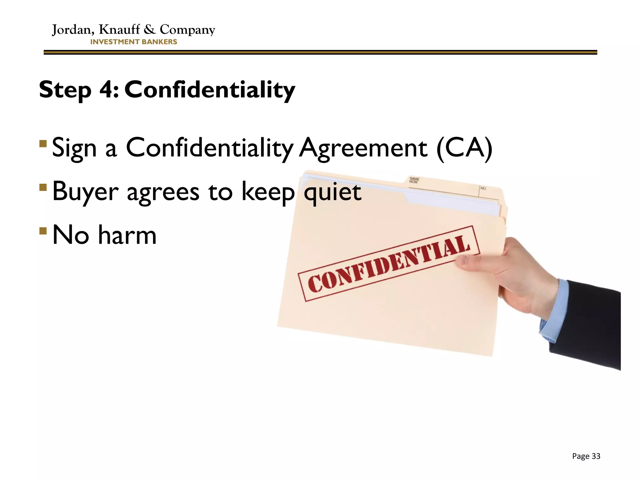Jordan, Knauff & Company
INVESTMENT BANKERS
Page 33
Step 4: Confidentiality
Sign a Confidentiality Agreement (CA)
Buyer agrees to keep quiet
No harm
 