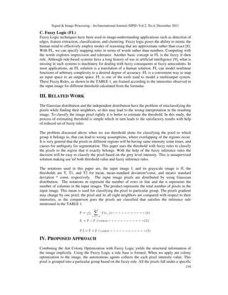 Signal & Image Processing : An International Journal (SIPIJ) Vol.2, No.4, December 2011
139
C. Fuzzy Logic (FL)
Fuzzy Logic techniques have been used in image-understanding applications such as detection of
edges, feature extraction, classification, and clustering. Fuzzy logic poses the ability to mimic the
human mind to effectively employ modes of reasoning that are approximate rather than exact [8].
With FL, we can specify mapping rules in terms of words rather than numbers. Computing with
the words explores imprecision and tolerance. Another basic concept in FL is the fuzzy if–then
rule. Although rule-based systems have a long history of use in artificial intelligence [9], what is
missing in such systems is machinery for dealing with fuzzy consequents or fuzzy antecedents. In
most applications, an FL solution is a translation of a human solution. FL can model nonlinear
functions of arbitrary complexity to a desired degree of accuracy. FL is a convenient way to map
an input space to an output space. FL is one of the tools used to model a multioutput system.
These Fuzzy Rules, as shown in the TABLE 1, are framed according to the intensities observed in
the input image for different threshold calculated from the formulas
.
III. RELATED WORK
The Gaussian distribution and the independent distribution have the problem of misclassifying the
pixels while finding their neighbors, so this may lead to the wrong interpretation in the resulting
image. To classify the image pixel rightly it is better to estimate the threshold. In this study, the
process of estimating threshold is simple which in turn leads to the satisfactory results with help
of reduced set of fuzzy rules.
The problem discussed above when we use threshold alone for classifying the pixel to which
group it belongs to, that can lead to wrong assumptions, where overlapping of the regions occur.
It is very general that the pixels in different regions will be having same intensity some times, and
causes for ambiguity for segmentation. This paper uses the threshold with fuzzy rules to classify
the pixels to the region that it exactly belongs. With the help of the fuzzy inference rules the
decision will be easy to classify the pixel based on the grey level intensity. This is unsupervised
solution making use of both threshold value and fuzzy inference rules.
The notations used in this paper are, the input image f, and its grayscale image is ff, the
thresholds are T, T1, and T2 for mean, mean-standard deviation*const, and mean+ standard
deviation * const, respectively. The input image pixels are distributed by using Gaussian
distribution. The notations m represent the number of rows or line and the n represents the
number of columns in the input images. The product represents the total number of pixels in the
input image. This mean is used for classifying the pixel to particular group. The pixels gradient
may change by one pixel, the pixel and its all eight neighbors are compared with respect to their
intensities, as the comparison goes the pixels are classified that satisfies the inference rule
mentioned in the TABLE 1.
,
1
*
0 , 0
1
( , ) (1)
/ (2)
2 / (3)
m n
m n
i j
T f i j
T T T const
T T T const
= =
= − − − − − − − − − − −
= − − − − − − − − − − − − −
= + − − − − − − − − − − − −
∑
IV. PROPOSED APPROACH
Combining the Ant Colony Optimization with Fuzzy Logic yields the structural information of
the image implicitly. Using the Fuzzy Logic a rule base is formed. When we apply ant colony
optimization to the image, the autonomous agents collects the each pixel intensity value. This
pixel is grouped into a particular group based on the fuzzy rule. All the pixels fall under a specific
 