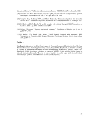 International Journal of VLSI design  Communication Systems (VLSICS) Vol.2, No.4, December 2011
45
[19] J.Smoline and David P.DiVincenzo, “Five two-qubit gates are sufficient to implement the quantum
fredkin gate”, Physics Review A, vol. 53, no.4, pp. 2855-2856, 1996.
[20] Yang G., Song X, Hung WNN, and Marek Perkowski, “Bi-direction Synthesis for Reversible
circuits”, IEEE Computer Society Annua; Symposium on VLSI New Frontiers in VLSI Design, 2007.
[21] D. Maslov and G.W. Dueck, “Reversible cascades with Minimal Garbage”, IEEE Transactions on
CAD, vol. 23(11), pp. 1497-1509, November 2004.
[22] Richard P.Feynman, “Quantum mechanical computers”, Foundations of Physics, vol.16, no. 6,
pp.507-531,1986.
[23] D. Maslov, G.W. Dueck, D.M. Miller, “Toffoli Network Synthesis with templates”, IEEE
Transactions on Computer Aided Design of Integrated Circuits and Systems, Vol.24, Issue 6, June
2005, pp:807-817
Authors
Md. Belayet Ali, received his B.Sc (Engg.) degree in Computer Science and Engineering from Mawlana
Bhashani Science and Technology University, Santosh, Tangail-1902, Bangladesh, in 2008. He is working
as Lecturer in Department of Computer Science and Engieering at (MBSTU), Santosh, Tangail-1902,
Bangladesh. He has 2(two) years experience of working in MBSTU. He has published 04(four) papers in
national, international journals. His area of interest includes reversible logic synthesis, multi-valued
reversible logic synthesis, network business security, cloud computing.
 