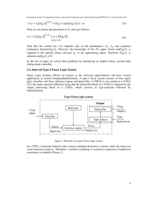 International Journal of Computational Science, Information Technology and Control Engineering (IJCSITCE) Vol.2, No.4, October 2015
4
−?B − ?O(*, )
(B/O)
+ ;( , )  QX(*, )Y ≤ −Z (13)
Then we can choose the parameters of ?1 and ?2as follows:
?1 + ?2(*, )
(1/2)
≥ Z + ;( , )
≥ Z + Δ
(14)
Note that the control law (11) depends only on the parameters? , ?B , ?O, and nonlinear
continuous function( , ) . However, the knowledge of the ;′ upper bound and( , ) is
required in the optimal choice of?1and ?2, in the approaching phase. Therefore ( , ) is
unknown and( , ) ≠ 0.
In the rest of paper we solved these problems by introducing an adaptive fuzzy second order
sliding mode controller.
2.2. Interval Type-2 Fuzzy Logic System
Fuzzy Logic Systems (FLSs) are known as the universal approximators and have several
applications in control designandidentification. A type-1 fuzzy system consists of four major
parts: fuzzifier, rule base, inference engine, and defuzzifier. A T2FLS is very similar to a T1FLS
[27], the major structure difference being that the defuzzifier block of a T1FLS is replaced by the
output processing block in a T2FLS, which consists of type-reduction followed by
defuzzification.
Figure 1. Structure of a type-2 fuzzy logic system.
In a T2FS, a Gaussian function with a known standard deviation is chosen, while the mean (m)
varies between m1and m2. Therefore, a uniform weighting is assumed to represent a footprint of
uncertainty as shaded in Figure. 2.
Fuzzifier
Rule base
Inference engine
Type reducer
Defuzzifier
Crisp
Output y
Type
Reduced set
Fuzzy
Output sets
Fuzzy
Intput sets
Output
Type-2 fuzzy logic system
Crisp
Input
 