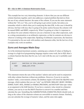22 • SQL for IBM i: A Database Modernization Guide
This example has two very interesting elements: it shows that you can use different
column functions together, and it also addresses a typical problem that derives from
the use of any column function: the name of the column. If you run the same statement
without the “AS xxxx” bits, you’re still going to get correct results, but unless you
remember which is which when you’re analyzing the data (OK, in this case it should be
obvious, but bear with me), they’re going to be pretty useless because the columns will
be named 00001 and 00002, respectively. What I’m getting at is that it’s important to
use aliases for your columns whenever you use a function or any other expression, such
as a string concatenation or an arithmetic expression, so that its contents are obvious to
whoever is looking at the output data. Speaking of arithmetic expressions, the functions
I’ve presented so far can work with numbers and characters alike, but the last two of my
examples only work on numbers.
Sums and Averages Made Easy
As in the minimum/maximum scenario, summing up a column of values or finding its
average in a high-level programming language requires some work, but in SQL there’s
a column function that does that for you. Let’s start with the one you’ve probably used
before:
SELECT SUM(TESA) AS TOTAL_SALARIES
FROM UMADB_CHP2.PFTEM
;
This statement returns the sum of the teachers’ salaries and can be used in conjunction
with other column functions without any problems. However, if you try to sum the
teachers’ ranks, a non-numeric column, the database engine will return the SQL0402 error
message, which explains that you can “only” use INTEGER, SMALLINT, BIGINT, DECIMAL,
ZONED, FLOAT, REAL, DOUBLE (or DOUBLE_PRECISION), and DECFLOAT data type values
as an argument to the SUM function. If you have a numeric value stored in a character
column, you can try to use the DIGITS function to convert it to a number and then
calculate the sum. Something like SUM(DIGITS(YOUR_CHARACTER_FIELD)) should work, as
long as the values of the character column are convertible to numeric format. Similarly,
you can calculate the average of numeric values, and the same rules apply.
 