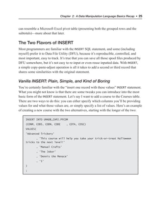 Chapter 2: A Data Manipulation Language Basics Recap • 25
can resemble a Microsoft Excel pivot table (presenting both the grouped rows and the
subtotals)—more about that later.
The Two Flavors of INSERT
Most programmers are familiar with the INSERT SQL statement, and some (including
myself) prefer it to Data File Utility (DFU), because it’s reproducible, controlled, and
most important, easy to track. It’s true that you can save all those spool files produced by
DFU somewhere, but it’s not easy to re-input or even reuse inputted data. With INSERT,
a simple copy-paste-adjust operation is all it takes to add a second or third record that
shares some similarities with the original statement.
Vanilla INSERT: Plain, Simple, and Kind of Boring
You’re certainly familiar with the “insert one record with these values” INSERT statement.
What you might not know is that there are some tweaks you can introduce into the most
basic form of the INSERT statement. Let’s say I want to add a course to the Courses table.
There are two ways to do this: you can either specify which columns you’ll be providing
values for and what those values are, or simply specify a list of values. Here’s an example
of creating a new course with the two alternatives, starting with the longer of the two:
INSERT INTO UMADB_CHP2.PFCOM
(CONM, CODS, CODN, CODE , COTA, COSC)
VALUES(
'Advanced Trickery'
, 'This course will help you take your trick-or-treat Halloween
tricks to the next level!'
, 'Manual Crafts'
, 'The Joker'
, 'Dennis the Menace'
, '1'
)
;
 