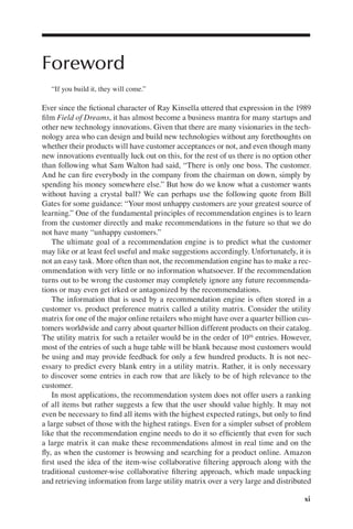 xi
Foreword
“If you build it, they will come.”
Ever since the fctional character of Ray Kinsella uttered that expression in the 1989
flm Field of Dreams, it has almost become a business mantra for many startups and
other new technology innovations. Given that there are many visionaries in the tech-
nology area who can design and build new technologies without any forethoughts on
whether their products will have customer acceptances or not, and even though many
new innovations eventually luck out on this, for the rest of us there is no option other
than following what Sam Walton had said, “There is only one boss. The customer.
And he can fre everybody in the company from the chairman on down, simply by
spending his money somewhere else.” But how do we know what a customer wants
without having a crystal ball? We can perhaps use the following quote from Bill
Gates for some guidance: “Your most unhappy customers are your greatest source of
learning.” One of the fundamental principles of recommendation engines is to learn
from the customer directly and make recommendations in the future so that we do
not have many “unhappy customers.”
The ultimate goal of a recommendation engine is to predict what the customer
may like or at least feel useful and make suggestions accordingly. Unfortunately, it is
not an easy task. More often than not, the recommendation engine has to make a rec-
ommendation with very little or no information whatsoever. If the recommendation
turns out to be wrong the customer may completely ignore any future recommenda-
tions or may even get irked or antagonized by the recommendations.
The information that is used by a recommendation engine is often stored in a
customer vs. product preference matrix called a utility matrix. Consider the utility
matrix for one of the major online retailers who might have over a quarter billion cus-
tomers worldwide and carry about quarter billion different products on their catalog.
The utility matrix for such a retailer would be in the order of 1016 entries. However,
most of the entries of such a huge table will be blank because most customers would
be using and may provide feedback for only a few hundred products. It is not nec-
essary to predict every blank entry in a utility matrix. Rather, it is only necessary
to discover some entries in each row that are likely to be of high relevance to the
customer.
In most applications, the recommendation system does not offer users a ranking
of all items but rather suggests a few that the user should value highly. It may not
even be necessary to fnd all items with the highest expected ratings, but only to fnd
a large subset of those with the highest ratings. Even for a simpler subset of problem
like that the recommendation engine needs to do it so effciently that even for such
a large matrix it can make these recommendations almost in real time and on the
fy, as when the customer is browsing and searching for a product online. Amazon
frst used the idea of the item-wise collaborative fltering approach along with the
traditional customer-wise collaborative fltering approach, which made unpacking
and retrieving information from large utility matrix over a very large and distributed
 