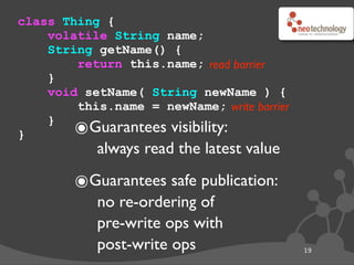 class Thing {
    volatile String name;
    String getName() {
        return this.name; read barrier
    }
    void setName( String newName ) {
        this.name = newName; write barrier

}
    }
        ๏ Guarantees visibility:
            always read the latest value

        ๏Guarantees safe publication:
            no re-ordering of
            pre-write ops with
            post-write ops                   19
 