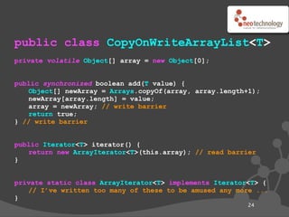 public class CopyOnWriteArrayList<T>
private volatile Object[] array = new Object[0];


public synchronized boolean add(T value) {
   Object[] newArray = Arrays.copyOf(array, array.length+1);
   newArray[array.length] = value;
   array = newArray; // write barrier
   return true;
} // write barrier


public Iterator<T> iterator() {
   return new ArrayIterator<T>(this.array); // read barrier
}


private static class ArrayIterator<T> implements Iterator<T> {
   // I’ve written too many of these to be amused any more ...
}
                                                         24
 