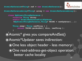 AtomicReference<Thing> ref = new AtomicReference();

AtomicReferenceArray<Thing> array = new AtomicReferenceArray();

   class MyAtomicThingReference {
       volatile Thing thing;
       static AtomicReferenceFieldUpdater
        <MyAtomicThingReference,Thing> THING = newUpdater(...);

       Thing swap( Thing newThing ) {
           return THING.getAndSet( this, newThing );
       }

 ๏Atomic* gives you compareAndSet()
   }



 ๏Atomic*Updater saves indirection:
  ๏One less object header - less memory
  ๏One read-address-get-object operation:
        better cache locality
                                                         30
 