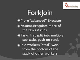 ForkJoin
๏More “advanced” Executor
๏Assumes/requires more of
  the tasks it runs
๏Tasks ﬁrst split into multiple
  sub-tasks, push on stack
๏Idle workers “steal” work
  from the bottom of the
  stack of other workers
                                  32
 