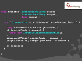 void transfer( TransactionalLong source,
               TransactionalLong target,
               long amount ) {

    try ( Transaction tx = txManager.beingTransaction() ) {

        long sourceFunds = source.getValue();
        if (sourceFunds < amount) {
          throw new InsufficientFundsException();
        }
        source.setValue( sourceFunds - amount );
        target.setValue( target.getValue() + amount );

        tx.success();
    }

}
                                                     37
 