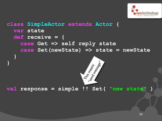 class SimpleActor extends Actor {
  var state
  def receive = {
    case Get => self reply state
    case Set(newState) => state = newState
  }
}




                                  ge”
                                ans
                               ssa
                      “se s me
                            me
                         nd
                          i
                        Th
val response = simple !! Set( "new state" )



                                        39
 
