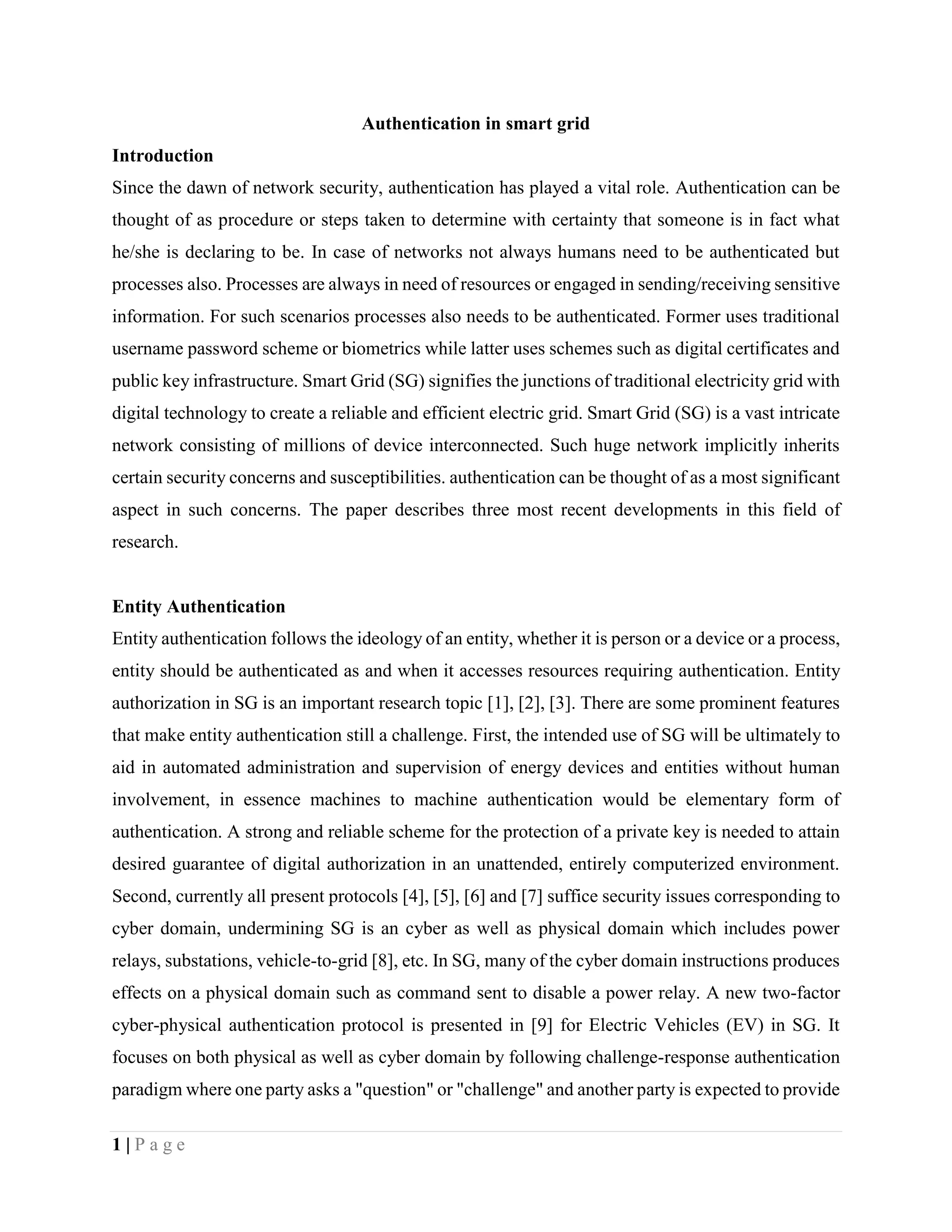 1 | P a g e
Authentication in smart grid
Introduction
Since the dawn of network security, authentication has played a vital role. Authentication can be
thought of as procedure or steps taken to determine with certainty that someone is in fact what
he/she is declaring to be. In case of networks not always humans need to be authenticated but
processes also. Processes are always in need of resources or engaged in sending/receiving sensitive
information. For such scenarios processes also needs to be authenticated. Former uses traditional
username password scheme or biometrics while latter uses schemes such as digital certificates and
public key infrastructure. Smart Grid (SG) signifies the junctions of traditional electricity grid with
digital technology to create a reliable and efficient electric grid. Smart Grid (SG) is a vast intricate
network consisting of millions of device interconnected. Such huge network implicitly inherits
certain security concerns and susceptibilities. authentication can be thought of as a most significant
aspect in such concerns. The paper describes three most recent developments in this field of
research.
Entity Authentication
Entity authentication follows the ideology of an entity, whether it is person or a device or a process,
entity should be authenticated as and when it accesses resources requiring authentication. Entity
authorization in SG is an important research topic [1], [2], [3]. There are some prominent features
that make entity authentication still a challenge. First, the intended use of SG will be ultimately to
aid in automated administration and supervision of energy devices and entities without human
involvement, in essence machines to machine authentication would be elementary form of
authentication. A strong and reliable scheme for the protection of a private key is needed to attain
desired guarantee of digital authorization in an unattended, entirely computerized environment.
Second, currently all present protocols [4], [5], [6] and [7] suffice security issues corresponding to
cyber domain, undermining SG is an cyber as well as physical domain which includes power
relays, substations, vehicle-to-grid [8], etc. In SG, many of the cyber domain instructions produces
effects on a physical domain such as command sent to disable a power relay. A new two-factor
cyber-physical authentication protocol is presented in [9] for Electric Vehicles (EV) in SG. It
focuses on both physical as well as cyber domain by following challenge-response authentication
paradigm where one party asks a "question" or "challenge" and another party is expected to provide
 