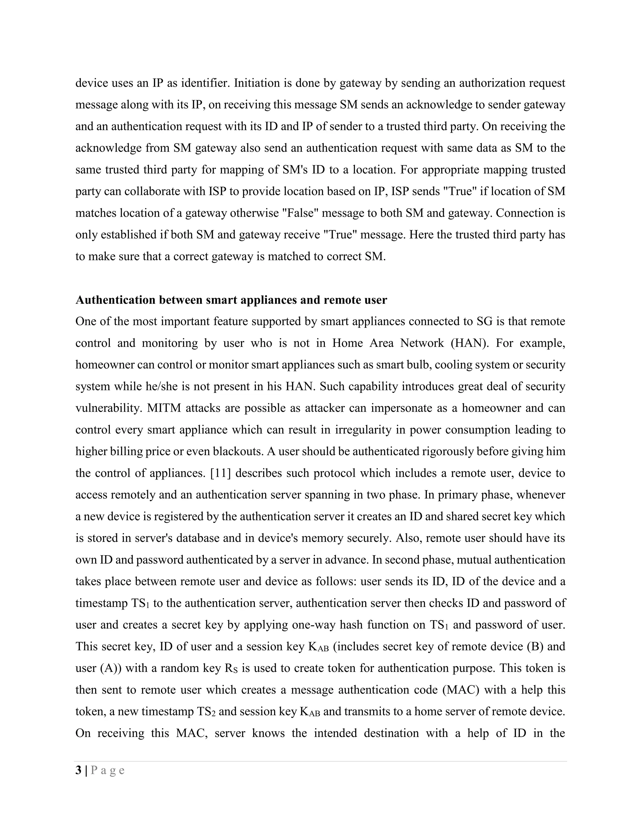 3 | P a g e
device uses an IP as identifier. Initiation is done by gateway by sending an authorization request
message along with its IP, on receiving this message SM sends an acknowledge to sender gateway
and an authentication request with its ID and IP of sender to a trusted third party. On receiving the
acknowledge from SM gateway also send an authentication request with same data as SM to the
same trusted third party for mapping of SM's ID to a location. For appropriate mapping trusted
party can collaborate with ISP to provide location based on IP, ISP sends "True" if location of SM
matches location of a gateway otherwise "False" message to both SM and gateway. Connection is
only established if both SM and gateway receive "True" message. Here the trusted third party has
to make sure that a correct gateway is matched to correct SM.
Authentication between smart appliances and remote user
One of the most important feature supported by smart appliances connected to SG is that remote
control and monitoring by user who is not in Home Area Network (HAN). For example,
homeowner can control or monitor smart appliances such as smart bulb, cooling system or security
system while he/she is not present in his HAN. Such capability introduces great deal of security
vulnerability. MITM attacks are possible as attacker can impersonate as a homeowner and can
control every smart appliance which can result in irregularity in power consumption leading to
higher billing price or even blackouts. A user should be authenticated rigorously before giving him
the control of appliances. [11] describes such protocol which includes a remote user, device to
access remotely and an authentication server spanning in two phase. In primary phase, whenever
a new device is registered by the authentication server it creates an ID and shared secret key which
is stored in server's database and in device's memory securely. Also, remote user should have its
own ID and password authenticated by a server in advance. In second phase, mutual authentication
takes place between remote user and device as follows: user sends its ID, ID of the device and a
timestamp TS1 to the authentication server, authentication server then checks ID and password of
user and creates a secret key by applying one-way hash function on TS1 and password of user.
This secret key, ID of user and a session key KAB (includes secret key of remote device (B) and
user (A)) with a random key RS is used to create token for authentication purpose. This token is
then sent to remote user which creates a message authentication code (MAC) with a help this
token, a new timestamp TS2 and session key KAB and transmits to a home server of remote device.
On receiving this MAC, server knows the intended destination with a help of ID in the
 