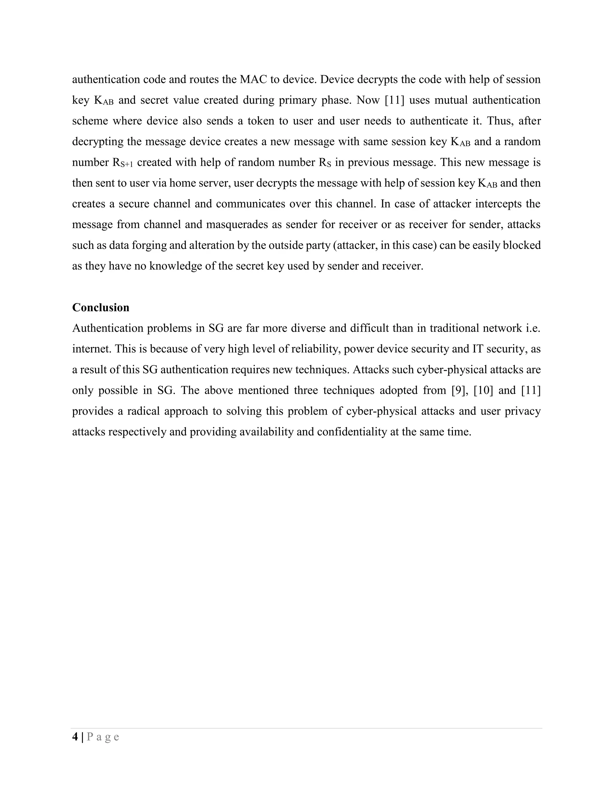 4 | P a g e
authentication code and routes the MAC to device. Device decrypts the code with help of session
key KAB and secret value created during primary phase. Now [11] uses mutual authentication
scheme where device also sends a token to user and user needs to authenticate it. Thus, after
decrypting the message device creates a new message with same session key KAB and a random
number RS+1 created with help of random number RS in previous message. This new message is
then sent to user via home server, user decrypts the message with help of session key KAB and then
creates a secure channel and communicates over this channel. In case of attacker intercepts the
message from channel and masquerades as sender for receiver or as receiver for sender, attacks
such as data forging and alteration by the outside party (attacker, in this case) can be easily blocked
as they have no knowledge of the secret key used by sender and receiver.
Conclusion
Authentication problems in SG are far more diverse and difficult than in traditional network i.e.
internet. This is because of very high level of reliability, power device security and IT security, as
a result of this SG authentication requires new techniques. Attacks such cyber-physical attacks are
only possible in SG. The above mentioned three techniques adopted from [9], [10] and [11]
provides a radical approach to solving this problem of cyber-physical attacks and user privacy
attacks respectively and providing availability and confidentiality at the same time.
 