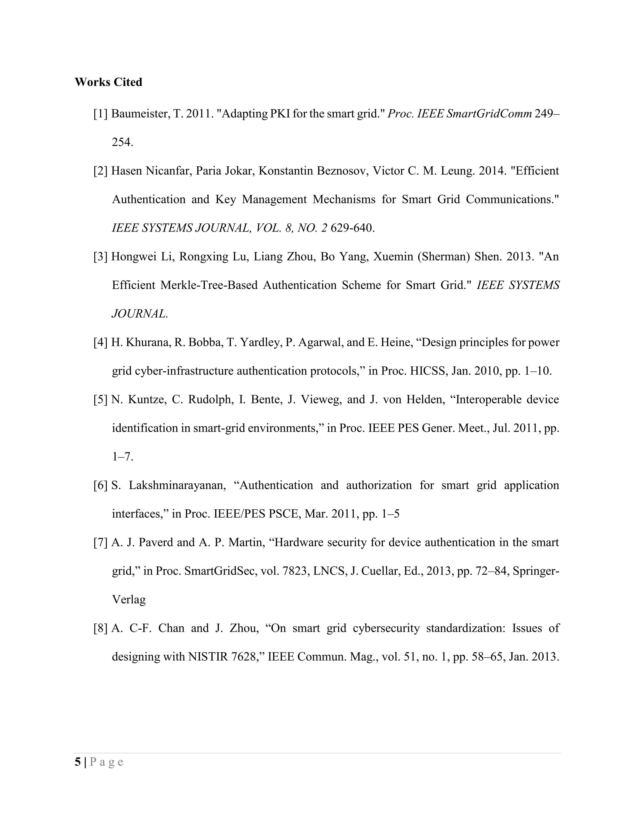 5 | P a g e
Works Cited
[1] Baumeister, T. 2011. "Adapting PKI for the smart grid." Proc. IEEE SmartGridComm 249–
254.
[2] Hasen Nicanfar, Paria Jokar, Konstantin Beznosov, Victor C. M. Leung. 2014. "Efficient
Authentication and Key Management Mechanisms for Smart Grid Communications."
IEEE SYSTEMS JOURNAL, VOL. 8, NO. 2 629-640.
[3] Hongwei Li, Rongxing Lu, Liang Zhou, Bo Yang, Xuemin (Sherman) Shen. 2013. "An
Efficient Merkle-Tree-Based Authentication Scheme for Smart Grid." IEEE SYSTEMS
JOURNAL.
[4] H. Khurana, R. Bobba, T. Yardley, P. Agarwal, and E. Heine, “Design principles for power
grid cyber-infrastructure authentication protocols,” in Proc. HICSS, Jan. 2010, pp. 1–10.
[5] N. Kuntze, C. Rudolph, I. Bente, J. Vieweg, and J. von Helden, “Interoperable device
identification in smart-grid environments,” in Proc. IEEE PES Gener. Meet., Jul. 2011, pp.
1–7.
[6] S. Lakshminarayanan, “Authentication and authorization for smart grid application
interfaces,” in Proc. IEEE/PES PSCE, Mar. 2011, pp. 1–5
[7] A. J. Paverd and A. P. Martin, “Hardware security for device authentication in the smart
grid,” in Proc. SmartGridSec, vol. 7823, LNCS, J. Cuellar, Ed., 2013, pp. 72–84, Springer-
Verlag
[8] A. C-F. Chan and J. Zhou, “On smart grid cybersecurity standardization: Issues of
designing with NISTIR 7628,” IEEE Commun. Mag., vol. 51, no. 1, pp. 58–65, Jan. 2013.
 