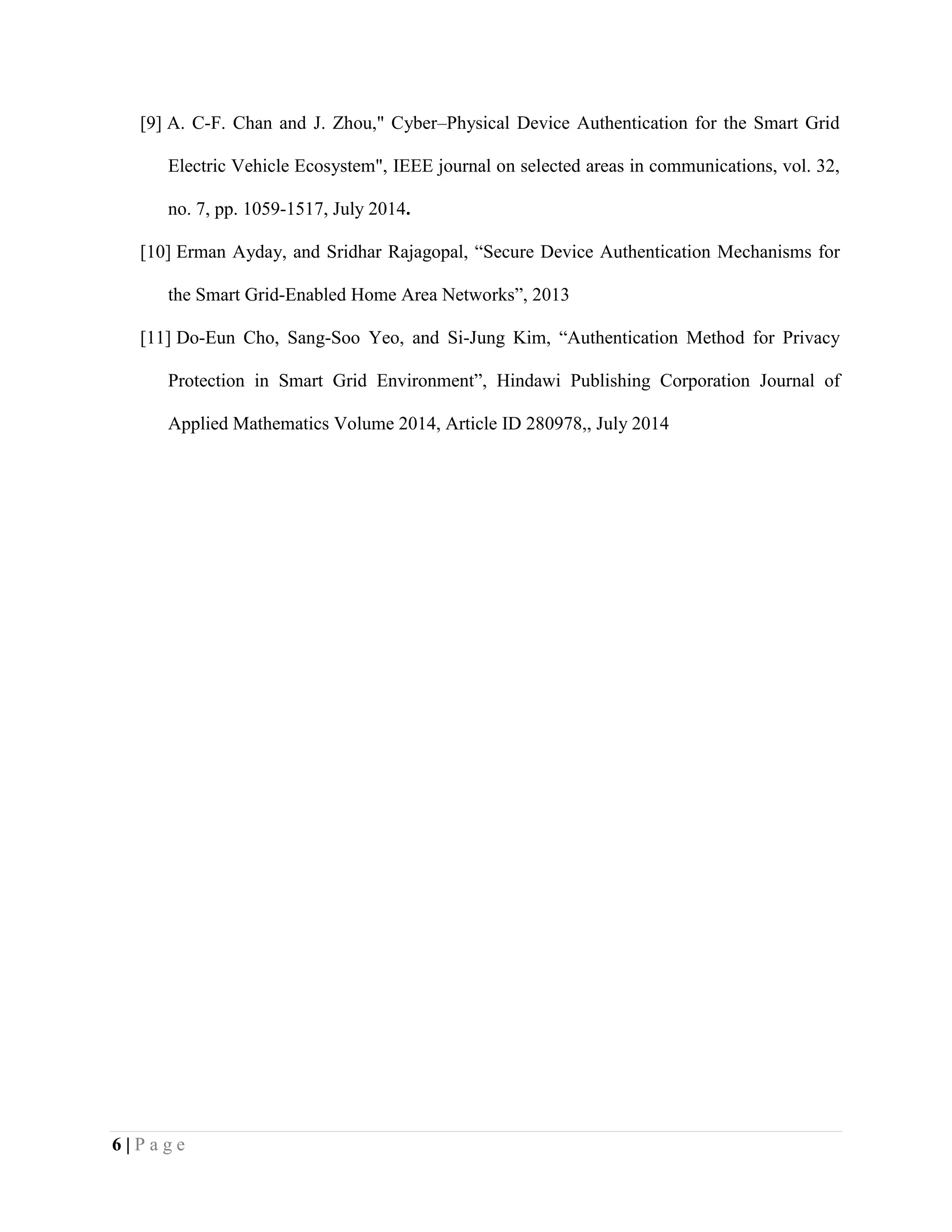 6 | P a g e
[9] A. C-F. Chan and J. Zhou," Cyber–Physical Device Authentication for the Smart Grid
Electric Vehicle Ecosystem", IEEE journal on selected areas in communications, vol. 32,
no. 7, pp. 1059-1517, July 2014.
[10] Erman Ayday, and Sridhar Rajagopal, “Secure Device Authentication Mechanisms for
the Smart Grid-Enabled Home Area Networks”, 2013
[11] Do-Eun Cho, Sang-Soo Yeo, and Si-Jung Kim, “Authentication Method for Privacy
Protection in Smart Grid Environment”, Hindawi Publishing Corporation Journal of
Applied Mathematics Volume 2014, Article ID 280978,, July 2014
 
