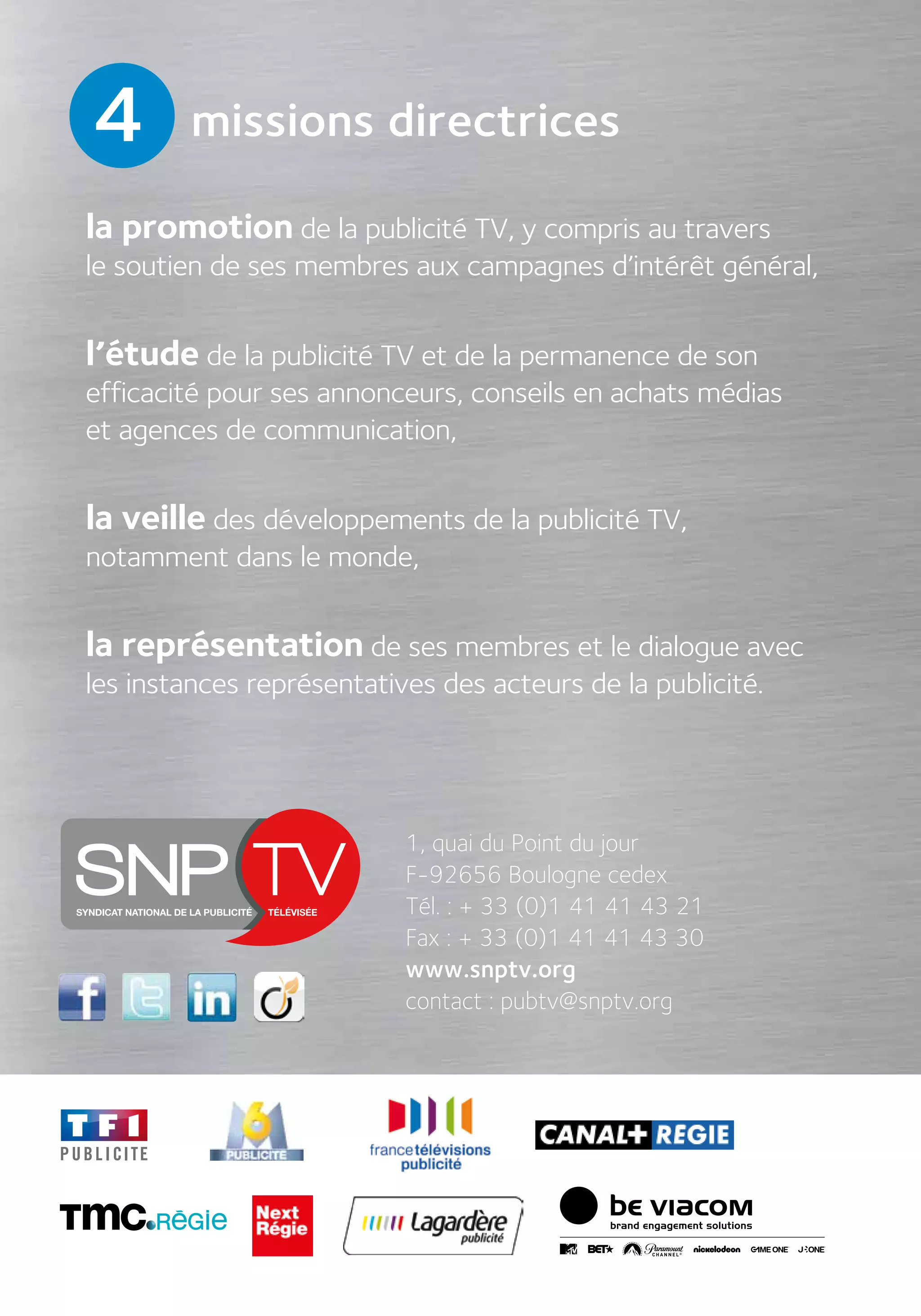 la promotion de la publicité TV, y compris au travers
le soutien de ses membres aux campagnes d’intérêt général,
l’étude de la publicité TV et de la permanence de son
efficacité pour ses annonceurs, conseils en achats médias
et agences de communication,
la veille des développements de la publicité TV,
notamment dans le monde,
la représentation de ses membres et le dialogue avec
les instances représentatives des acteurs de la publicité.
4
1, quai du Point du jour
F-92656 Boulogne cedex
Tél. : + 33 (0)1 41 41 43 21
Fax : + 33 (0)1 41 41 43 30
www.snptv.org
contact : pubtv@snptv.org
missions directrices
 