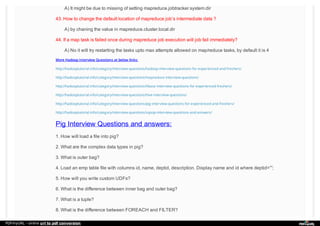 A) It might be due to missing of setting mapreduce.jobtracker.system.dir
43. How to change the default location of mapreduce job’s intermediate data ?
A) by chaning the value in mapreduce.cluster.local.dir
44. If a map task is failed once during mapreduce job execution will job fail immediately?
A) No it will try restarting the tasks upto max attempts allowed on map/reduce tasks, by default it is 4
More Hadoop Interview Questions at below links:
http://hadooptutorial.info/category/interview-questions/hadoop-interview-questions-for-experienced-and-freshers/
http://hadooptutorial.info/category/interview-questions/mapreduce-interview-questions/
http://hadooptutorial.info/category/interview-questions/hbase-interview-questions-for-experienced-freshers/
http://hadooptutorial.info/category/interview-questions/hive-interview-questions/
http://hadooptutorial.info/category/interview-questions/pig-interview-questions-for-experienced-and-freshers/
http://hadooptutorial.info/category/interview-questions/sqoop-interview-questions-and-answers/
Pig Interview Questions and answers:
1. How will load a file into pig?
2. What are the complex data types in pig?
3. What is outer bag?
4. Load an emp table file with columns id, name, deptid, description. Display name and id where deptid=””;
5. How will you write custom UDFs?
6. What is the difference between inner bag and outer bag?
7. What is a tuple?
8. What is the difference between FOREACH and FILTER?
PDFmyURL - online url to pdf conversion
 
