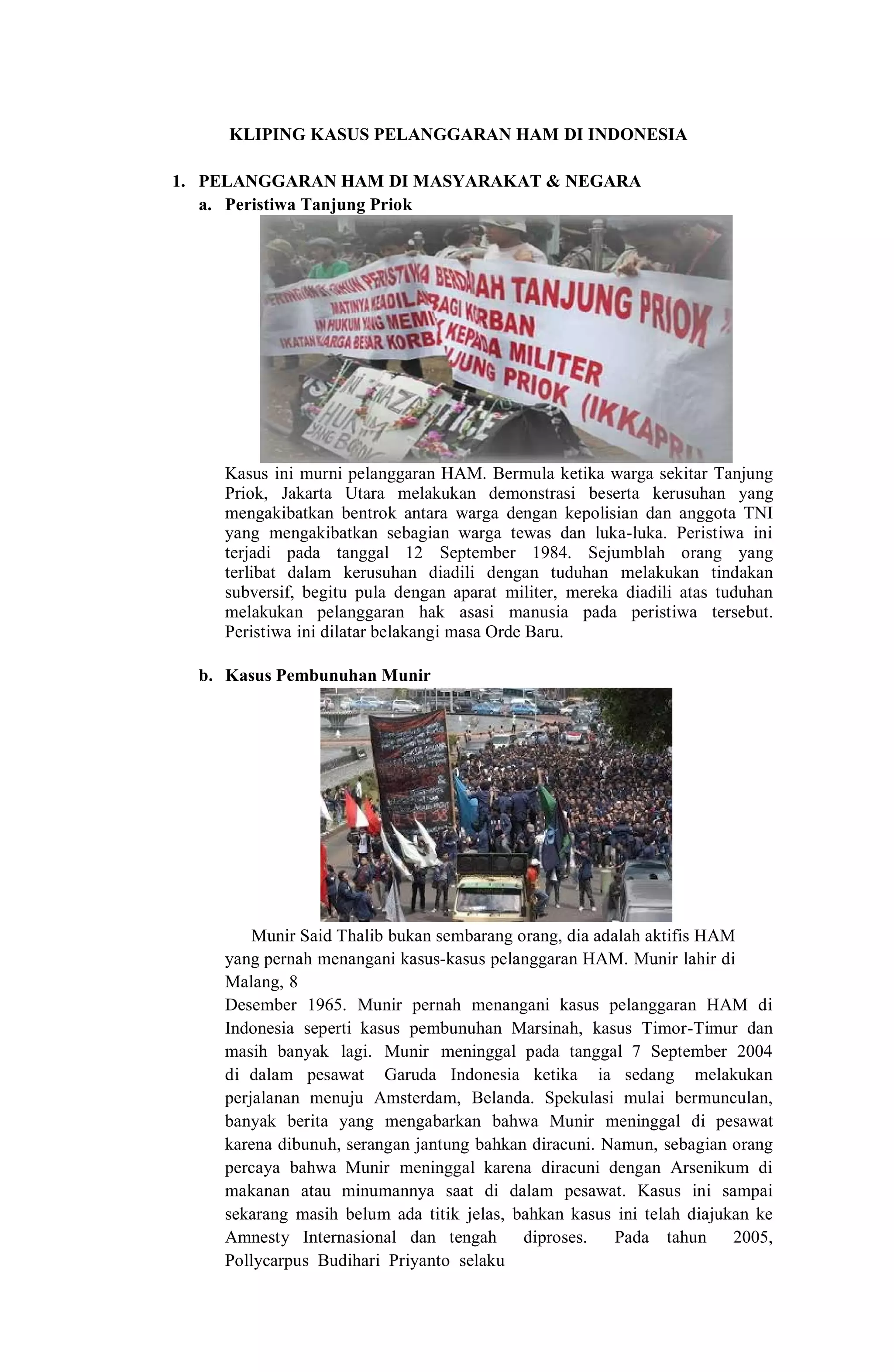 KLIPING KASUS PELANGGARAN HAM DI INDONESIA
1. PELANGGARAN HAM DI MASYARAKAT & NEGARA
a. Peristiwa Tanjung Priok
Kasus ini murni pelanggaran HAM. Bermula ketika warga sekitar Tanjung
Priok, Jakarta Utara melakukan demonstrasi beserta kerusuhan yang
mengakibatkan bentrok antara warga dengan kepolisian dan anggota TNI
yang mengakibatkan sebagian warga tewas dan luka-luka. Peristiwa ini
terjadi pada tanggal 12 September 1984. Sejumblah orang yang
terlibat dalam kerusuhan diadili dengan tuduhan melakukan tindakan
subversif, begitu pula dengan aparat militer, mereka diadili atas tuduhan
melakukan pelanggaran hak asasi manusia pada peristiwa tersebut.
Peristiwa ini dilatar belakangi masa Orde Baru.
b. Kasus Pembunuhan Munir
Munir Said Thalib bukan sembarang orang, dia adalah aktifis HAM
yang pernah menangani kasus-kasus pelanggaran HAM. Munir lahir di
Malang, 8
Desember 1965. Munir pernah menangani kasus pelanggaran HAM di
Indonesia seperti kasus pembunuhan Marsinah, kasus Timor-Timur dan
masih banyak lagi. Munir meninggal pada tanggal 7 September 2004
di dalam pesawat Garuda Indonesia ketika ia sedang melakukan
perjalanan menuju Amsterdam, Belanda. Spekulasi mulai bermunculan,
banyak berita yang mengabarkan bahwa Munir meninggal di pesawat
karena dibunuh, serangan jantung bahkan diracuni. Namun, sebagian orang
percaya bahwa Munir meninggal karena diracuni dengan Arsenikum di
makanan atau minumannya saat di dalam pesawat. Kasus ini sampai
sekarang masih belum ada titik jelas, bahkan kasus ini telah diajukan ke
Amnesty Internasional dan tengah diproses. Pada tahun 2005,
Pollycarpus Budihari Priyanto selaku
 