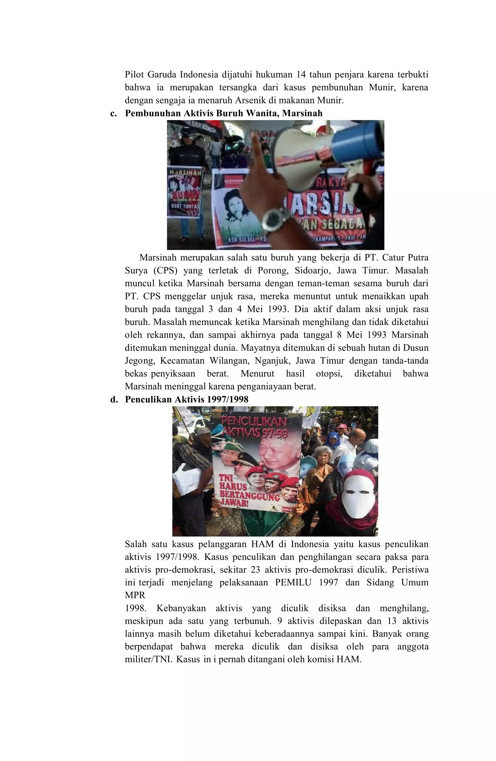 Pilot Garuda Indonesia dijatuhi hukuman 14 tahun penjara karena terbukti
bahwa ia merupakan tersangka dari kasus pembunuhan Munir, karena
dengan sengaja ia menaruh Arsenik di makanan Munir.
c. Pembunuhan Aktivis Buruh Wanita, Marsinah
Marsinah merupakan salah satu buruh yang bekerja di PT. Catur Putra
Surya (CPS) yang terletak di Porong, Sidoarjo, Jawa Timur. Masalah
muncul ketika Marsinah bersama dengan teman-teman sesama buruh dari
PT. CPS menggelar unjuk rasa, mereka menuntut untuk menaikkan upah
buruh pada tanggal 3 dan 4 Mei 1993. Dia aktif dalam aksi unjuk rasa
buruh. Masalah memuncak ketika Marsinah menghilang dan tidak diketahui
oleh rekannya, dan sampai akhirnya pada tanggal 8 Mei 1993 Marsinah
ditemukan meninggal dunia. Mayatnya ditemukan di sebuah hutan di Dusun
Jegong, Kecamatan Wilangan, Nganjuk, Jawa Timur dengan tanda-tanda
bekas penyiksaan berat. Menurut hasil otopsi, diketahui bahwa
Marsinah meninggal karena penganiayaan berat.
d. Penculikan Aktivis 1997/1998
Salah satu kasus pelanggaran HAM di Indonesia yaitu kasus penculikan
aktivis 1997/1998. Kasus penculikan dan penghilangan secara paksa para
aktivis pro-demokrasi, sekitar 23 aktivis pro-demokrasi diculik. Peristiwa
ini terjadi menjelang pelaksanaan PEMILU 1997 dan Sidang Umum
MPR
1998. Kebanyakan aktivis yang diculik disiksa dan menghilang,
meskipun ada satu yang terbunuh. 9 aktivis dilepaskan dan 13 aktivis
lainnya masih belum diketahui keberadaannya sampai kini. Banyak orang
berpendapat bahwa mereka diculik dan disiksa oleh para anggota
militer/TNI. Kasus in i pernah ditangani oleh komisi HAM.
 