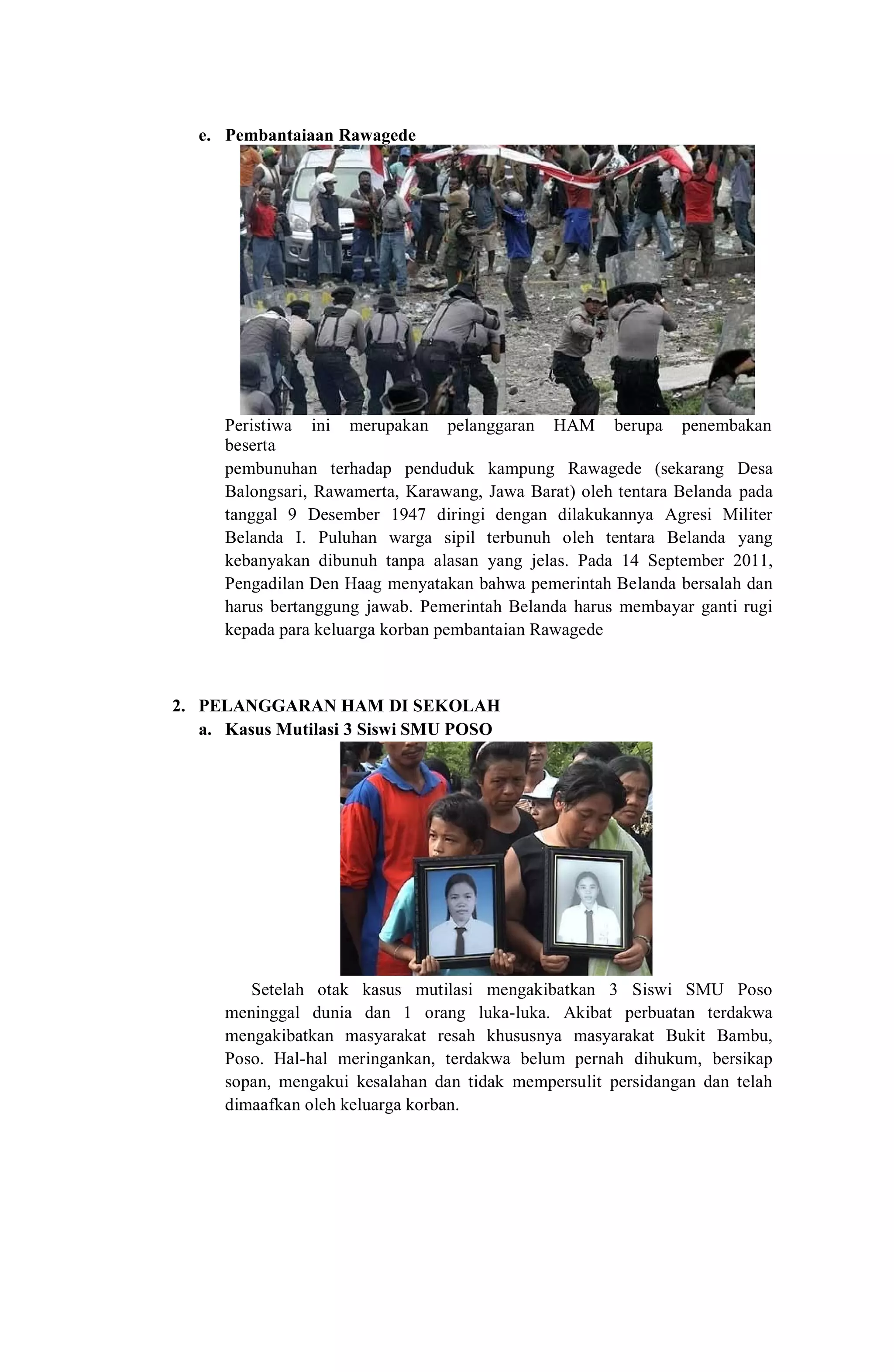 e. Pembantaiaan Rawagede
Peristiwa ini merupakan pelanggaran HAM berupa penembakan
beserta
pembunuhan terhadap penduduk kampung Rawagede (sekarang Desa
Balongsari, Rawamerta, Karawang, Jawa Barat) oleh tentara Belanda pada
tanggal 9 Desember 1947 diringi dengan dilakukannya Agresi Militer
Belanda I. Puluhan warga sipil terbunuh oleh tentara Belanda yang
kebanyakan dibunuh tanpa alasan yang jelas. Pada 14 September 2011,
Pengadilan Den Haag menyatakan bahwa pemerintah Belanda bersalah dan
harus bertanggung jawab. Pemerintah Belanda harus membayar ganti rugi
kepada para keluarga korban pembantaian Rawagede
2. PELANGGARAN HAM DI SEKOLAH
a. Kasus Mutilasi 3 Siswi SMU POSO
Setelah otak kasus mutilasi mengakibatkan 3 Siswi SMU Poso
meninggal dunia dan 1 orang luka-luka. Akibat perbuatan terdakwa
mengakibatkan masyarakat resah khususnya masyarakat Bukit Bambu,
Poso. Hal-hal meringankan, terdakwa belum pernah dihukum, bersikap
sopan, mengakui kesalahan dan tidak mempersulit persidangan dan telah
dimaafkan oleh keluarga korban.
 